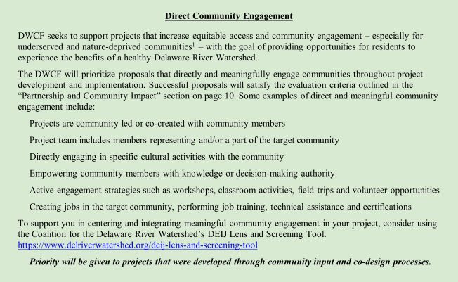 Direct Community Engagement DWCF seeks to support projects which increase equitable access and community engagement – especially for underserved and nature-deprived communities1 – with the goal of providing opportunities for residents to experience the benefits of a healthy Delaware River Watershed. The DWCF will prioritize proposals that directly and meaningfully engage communities throughout project development and implementation. Successful proposals will satisfy the evaluation criteria outlined in the “Partnership and Community Impact” section on page 10. Some examples of direct and meaningful community engagement include: •	Projects are community led or co-created with community members •	Project team includes members representing and/or a part of the target community •	Directly engaging in specific cultural activities with the community •	Empowering community members with knowledge or decision-making authority •	Active engagement strategies such as workshops, classroom activities, field trips and volunt