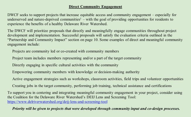 Direct Community Engagement DWCF seeks to support projects which increase equitable access and community engagement – especially for underserved and nature-deprived communities1 – with the goal of providing opportunities for residents to experience the benefits of a healthy Delaware River Watershed. The DWCF will prioritize proposals that directly and meaningfully engage communities throughout project development and implementation. Successful proposals will satisfy the evaluation criteria outlined in the “Partnership and Community Impact” section on page 10. Some examples of direct and meaningful community engagement include: • Projects are community led or co-created with community members • Project team includes members representing and/or a part of the target community • Directly engaging in specific cultural activities with the community • Empowering community members with knowledge or decision-making authority • Active engagement strategies such as workshops, classroom activities, field trips and volunt