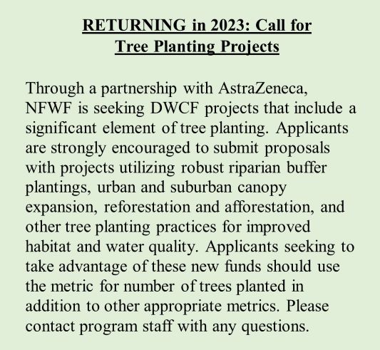 RETURNING in 2023: Call for Tree Planting Projects  Through a partnership with AstraZeneca, NFWF is seeking DWCF projects that include a significant element of tree planting. Applicants are strongly encouraged to submit proposals with projects utilizing robust riparian buffer plantings, urban and suburban canopy expansion, reforestation and afforestation, and other tree planting practices for improved habitat and water quality. Applicants seeking to take advantage of these new funds should use the metric for number of trees planted in addition to other appropriate metrics. Please contact program staff with any questions.