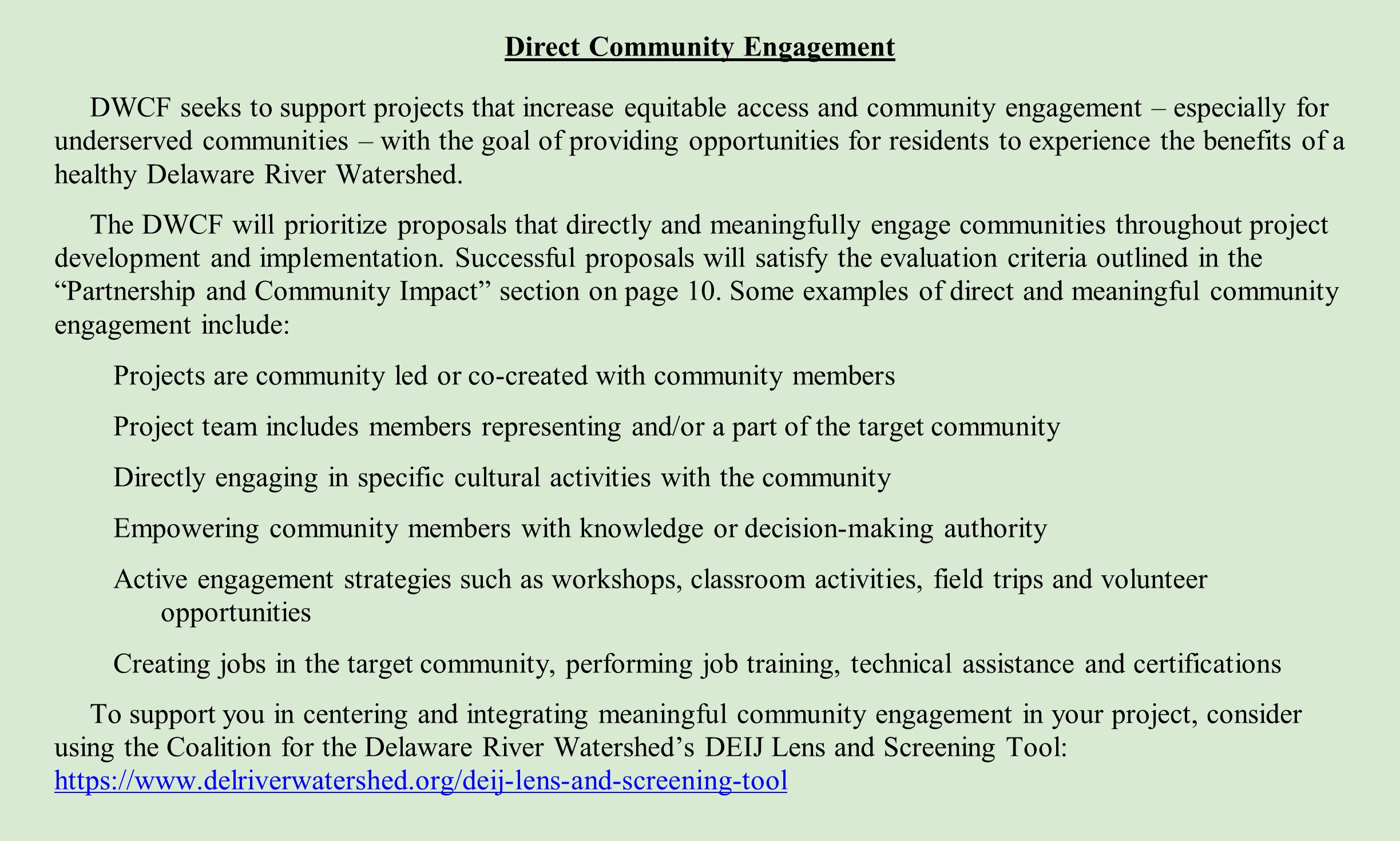 Direct Community Engagement DWCF seeks to support projects that increase equitable access and community engagement – especially for underserved communities – with the goal of providing opportunities for residents to experience the benefits of a healthy Delaware River Watershed. The DWCF will prioritize proposals that directly and meaningfully engage communities throughout project development and implementation. Successful proposals will satisfy the evaluation criteria outlined in the “Partnership and Community Impact” section on page 10. Some examples of direct and meaningful community engagement include: •	Projects are community led or co-created with community members •	Project team includes members representing and/or a part of the target community •	Directly engaging in specific cultural activities with the community •	Empowering community members with knowledge or decision-making authority •	Active engagement strategies such as workshops, classroom activities, field trips and volunteer opportunities •	Creating jobs in the target community, performing job training, technical assistance and certifications To support you in centering and integrating meaningful community engagement in your project, consider using the Coalition for the Delaware River Watershed’s DEIJ Lens and Screening Tool: https://www.delriverwatershed.org/deij-lens-and-screening-tool Priority will be given to projects that were developed through community input and co-design processes.