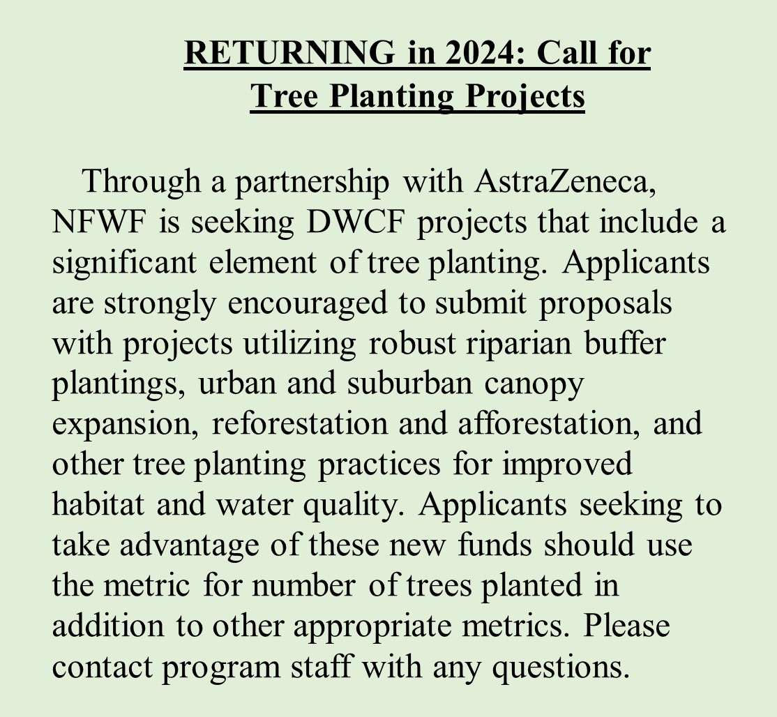 RETURNING in 2024: Call for Tree Planting Projects  Through a partnership with AstraZeneca, NFWF is seeking DWCF projects that include a significant element of tree planting. Applicants are strongly encouraged to submit proposals with projects utilizing robust riparian buffer plantings, urban and suburban canopy expansion, reforestation and afforestation, and other tree planting practices for improved habitat and water quality. Applicants seeking to take advantage of these new funds should use the metric for number of trees planted in addition to other appropriate metrics. Please contact program staff with any questions.